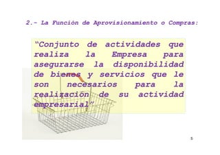 2.- La Función de Aprovisionamiento o Compras:
2.-


  “Conjunto de actividades que
  realiza    la   Empresa   para
  asegurarse la disponibilidad
  de bienes y servicios que le
  son    necesarios    para   la
  realización de su actividad
  empresarial”


                                           5
 
