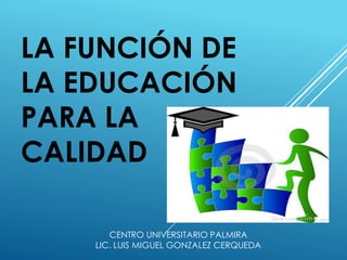 LA FUNCIÓN DE
LA EDUCACIÓN
PARA LA
CALIDAD
CENTRO UNIVERSITARIO PALMIRA
LIC. LUIS MIGUEL GONZALEZ CERQUEDA
 