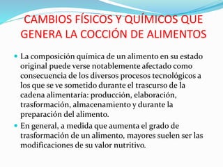 CAMBIOS FÍSICOS Y QUÍMICOS QUE
GENERA LA COCCIÓN DE ALIMENTOS
 La composición química de un alimento en su estado
original puede verse notablemente afectado como
consecuencia de los diversos procesos tecnológicos a
los que se ve sometido durante el trascurso de la
cadena alimentaría: producción, elaboración,
trasformación, almacenamiento y durante la
preparación del alimento.
 En general, a medida que aumenta el grado de
trasformación de un alimento, mayores suelen ser las
modificaciones de su valor nutritivo.
 