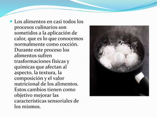  Los alimentos en casi todos los
procesos culinarios son
sometidos a la aplicación de
calor, que es lo que conocemos
normalmente como cocción.
Durante este proceso los
alimentos sufren
trasformaciones físicas y
químicas que afectan al
aspecto, la textura, la
composición y el valor
nutricional de los alimentos.
Estos cambios tienen como
objetivo mejorar las
características sensoriales de
los mismos.
 