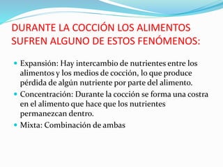 DURANTE LA COCCIÓN LOS ALIMENTOS
SUFREN ALGUNO DE ESTOS FENÓMENOS:
 Expansión: Hay intercambio de nutrientes entre los
alimentos y los medios de cocción, lo que produce
pérdida de algún nutriente por parte del alimento.
 Concentración: Durante la cocción se forma una costra
en el alimento que hace que los nutrientes
permanezcan dentro.
 Mixta: Combinación de ambas
 