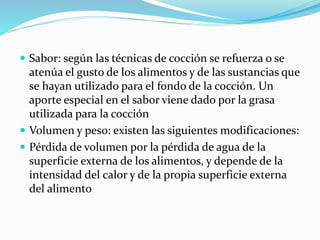  Sabor: según las técnicas de cocción se refuerza o se
atenúa el gusto de los alimentos y de las sustancias que
se hayan utilizado para el fondo de la cocción. Un
aporte especial en el sabor viene dado por la grasa
utilizada para la cocción
 Volumen y peso: existen las siguientes modificaciones:
 Pérdida de volumen por la pérdida de agua de la
superficie externa de los alimentos, y depende de la
intensidad del calor y de la propia superficie externa
del alimento
 