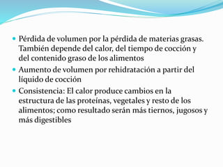  Pérdida de volumen por la pérdida de materias grasas.
También depende del calor, del tiempo de cocción y
del contenido graso de los alimentos
 Aumento de volumen por rehidratación a partir del
líquido de cocción
 Consistencia: El calor produce cambios en la
estructura de las proteínas, vegetales y resto de los
alimentos; como resultado serán más tiernos, jugosos y
más digestibles
 