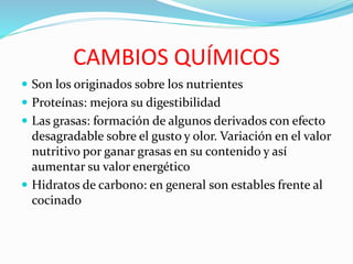 CAMBIOS QUÍMICOS
 Son los originados sobre los nutrientes
 Proteínas: mejora su digestibilidad
 Las grasas: formación de algunos derivados con efecto
desagradable sobre el gusto y olor. Variación en el valor
nutritivo por ganar grasas en su contenido y así
aumentar su valor energético
 Hidratos de carbono: en general son estables frente al
cocinado
 
