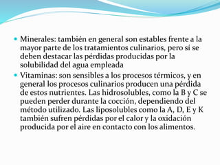  Minerales: también en general son estables frente a la
mayor parte de los tratamientos culinarios, pero sí se
deben destacar las pérdidas producidas por la
solubilidad del agua empleada
 Vitaminas: son sensibles a los procesos térmicos, y en
general los procesos culinarios producen una pérdida
de estos nutrientes. Las hidrosolubles, como la B y C se
pueden perder durante la cocción, dependiendo del
método utilizado. Las liposolubles como la A, D, E y K
también sufren pérdidas por el calor y la oxidación
producida por el aire en contacto con los alimentos.
 