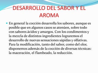 DESARROLLO DEL SABOR Y EL
AROMA
 En general la cocción desarrolla los sabores, aunque es
posible que en algunos casos se atenúen, sobre todo
con sabores ácidos y amargos. Con los condimentos y
la mezcla de distintos ingredientes lograremos el
desarrollo de nuevas sensaciones sápidas y olfativas.
Para la modificación, tanto del sabor, como del olor,
disponemos además de la cocción de diversas técnicas:
la maceración, el flambeado, la reducción.
 