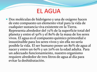 EL AGUA
 Dos moléculas de hidrógeno y una de oxígeno hacen
de este compuesto un elemento vital para la vida de
cualquier sustancia viva existente en la Tierra.
Representa alrededor del 72% de la superficie total del
planeta y entre el 50% y el 80% de la masa de los seres
vivos. El agua es el compuesto químico primordial e
insustituible para los seres vivos y sin ella no sería
posible la vida. El ser humano posee un 80% de agua al
nacer y entre un 60% y un 70% en la edad adulta. Para
un adecuado funcionamiento, nuestro organismo
requiere alrededor de tres litros de agua al día para
evitar la deshidratación.
 