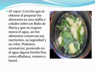  Al vapor: Cocción que se
obtiene al preparar los
alimentos en una rejilla o
colador sobre un Baño de
María y que no toquen
nunca el agua, así los
alimentos conservan sus
nutrientes, su jugosidad y
su color. Podemos
aromatizar, poniendo en
el agua alguna hierba fina
como albahaca, romero o
laurel.
 