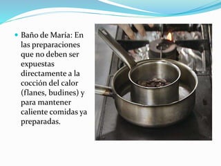  Baño de María: En
las preparaciones
que no deben ser
expuestas
directamente a la
cocción del calor
(flanes, budines) y
para mantener
caliente comidas ya
preparadas.
 
