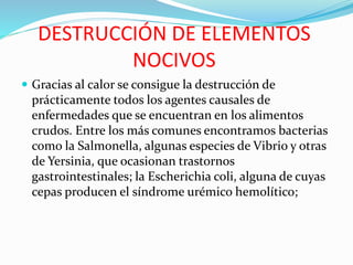 DESTRUCCIÓN DE ELEMENTOS
NOCIVOS
 Gracias al calor se consigue la destrucción de
prácticamente todos los agentes causales de
enfermedades que se encuentran en los alimentos
crudos. Entre los más comunes encontramos bacterias
como la Salmonella, algunas especies de Vibrio y otras
de Yersinia, que ocasionan trastornos
gastrointestinales; la Escherichia coli, alguna de cuyas
cepas producen el síndrome urémico hemolítico;
 
