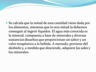  Se calcula que la mitad de esta cantidad viene dada por
los alimentos, mientras que la otra mitad la debemos
conseguir al ingerir líquidos. El agua más conocida es
la mineral, compuesta a base de minerales y diversas
sustancias disueltas que proporcionan un sabor y un
valor terapéutico a la bebida. A menudo, proviene del
deshielo y, a medida que desciende, adquiere las sales y
los minerales.
 