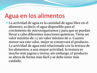 Agua en los alimentos
 La actividad de agua es la cantidad de agua libre en el
alimento, es decir, el agua disponible para el
crecimiento de microorganismos y para que se puedan
llevar a cabo diferentes reacciones químicas. Tiene un
valor máximo de 1 y un valor mínimo de 0. Cuanto
menor sea este valor, mejor se conservará el producto.
La actividad de agua está relacionada con la textura de
los alimentos: a una mayor actividad, la textura es
mucho más jugosa y tierna; sin embargo, el producto
se altera de forma más fácil y se debe tener más
cuidado.
 