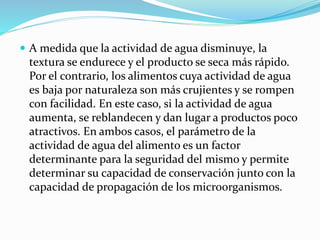 A medida que la actividad de agua disminuye, la
textura se endurece y el producto se seca más rápido.
Por el contrario, los alimentos cuya actividad de agua
es baja por naturaleza son más crujientes y se rompen
con facilidad. En este caso, si la actividad de agua
aumenta, se reblandecen y dan lugar a productos poco
atractivos. En ambos casos, el parámetro de la
actividad de agua del alimento es un factor
determinante para la seguridad del mismo y permite
determinar su capacidad de conservación junto con la
capacidad de propagación de los microorganismos.
 