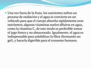  Una vez fuera de la fruta, los nutrientes sufren un
proceso de oxidación y el agua se convierte en un
vehículo para que el cuerpo absorba rápidamente esos
nutrientes; algunas vitaminas suelen diluirse en agua,
como la vitamina C, de este modo es preferible tomar
el jugo fresco y no almacenado. Igualmente, el agua es
indispensable para solubilizar la fibra (formando un
gel), y hacerla digerible para el consumo humano.
 