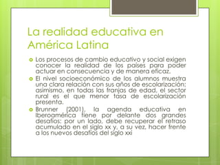 La realidad educativa en
América Latina






Los procesos de cambio educativo y social exigen
conocer la realidad de los países para poder
actuar en consecuencia y de manera eficaz.
El nivel socioeconómico de los alumnos muestra
una clara relación con sus años de escolarización;
asimismo, en todas las franjas de edad, el sector
rural es el que menor tasa de escolarización
presenta.
Brunner (2001), la agenda educativa en
Iberoamérica tiene por delante dos grandes
desafíos: por un lado, debe recuperar el retraso
acumulado en el siglo xx y, a su vez, hacer frente
a los nuevos desafíos del siglo xxi

 