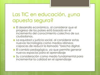 Las TIC en educación, ¿una
apuesta segura?







El desarrollo económico, al considerar que el
progreso de los países está basado en el
incremento del conocimiento colectivo de sus
ciudadanos.
La equidad y justicia social, al considerar estas
nuevas tecnologías como medios idóneos
capaces de reducir la llamada “brecha digital.
El cambio pedagógico, ya que permite generar
nuevos espacios para el aprendizaje
Su consideración como medio fundamental para
incrementar la calidad en el aprendizaje

 