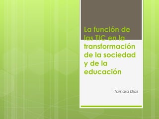 La función de
las TIC en la
transformación
de la sociedad
y de la
educación
Tamara Díaz

 