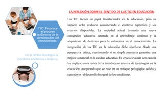 LA REFLEXIÓN SOBRE EL SENTIDO DE LAS TIC EN EDUCACIÓN
Las TIC tienen un papel transformador en la educación, pero su
impacto debe evaluarse considerando el contexto específico y los
recursos disponibles. La sociedad actual demanda una nueva
concepción educativa centrada en el aprendizaje continuo y la
adquisición de destrezas para la autonomía en el conocimiento. La
integración de las TIC en la educación debe abordarse desde una
perspectiva crítica, cuestionando si su simple presencia garantiza una
mejora sustancial en la calidad educativa. Es crucial evaluar con cautela
las implicaciones reales de la introducción masiva de tecnologías en la
educación, asegurando que se base en un enfoque pedagógico sólido y
centrado en el desarrollo integral de los estudiantes.
TIC: Favorece
el proceso
autónomo de la
construcción del
conocimiento.
Con el cambio tecnológico es
importante adaptarnos al contexto.
 