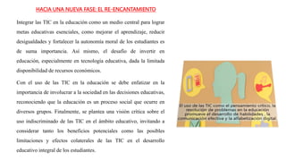 HACIA UNA NUEVA FASE: EL RE-ENCANTAMIENTO
Integrar las TIC en la educación como un medio central para lograr
metas educativas esenciales, como mejorar el aprendizaje, reducir
desigualdades y fortalecer la autonomía moral de los estudiantes es
de suma importancia. Así mismo, el desafío de invertir en
educación, especialmente en tecnología educativa, dada la limitada
disponibilidad de recursos económicos.
Con el uso de las TIC en la educación se debe enfatizar en la
importancia de involucrar a la sociedad en las decisiones educativas,
reconociendo que la educación es un proceso social que ocurre en
diversos grupos. Finalmente, se plantea una visión crítica sobre el
uso indiscriminado de las TIC en el ámbito educativo, invitando a
considerar tanto los beneficios potenciales como las posibles
limitaciones y efectos colaterales de las TIC en el desarrollo
educativo integral de los estudiantes.
 