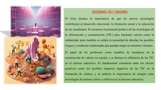 SOCIEDAD, TIC Y VALORES
El texto destaca la importancia de que las nuevas tecnologías
contribuyan al desarrollo emocional, la formación moral y la educación
de los estudiantes. Se reconoce el potencial positivo de las tecnologías de
la información y comunicación (TIC) para fomentar valores como la
solidaridad, pero también se señala la necesidad de abordar los posibles
riesgos y conductas inadecuadas que puedan surgir en entornos virtuales.
El papel de los profesores como modelos de enseñanza en la
construcción de valores es crucial, y se destaca la influencia de las TIC
en el entorno educativo. Es fundamental considerar tanto los efectos
positivos como los posibles impactos negativos de las TIC en la
formación de valores, y se enfatiza la importancia de integrar estas
tecnologías de manera crítica y reflexiva en el proceso educativo.
 