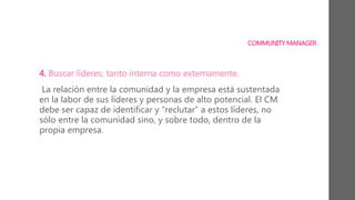 COMMUNITY MANAGER
4. Buscar líderes, tanto interna como externamente.
La relación entre la comunidad y la empresa está sustentada
en la labor de sus líderes y personas de alto potencial. El CM
debe ser capaz de identificar y “reclutar” a estos líderes, no
sólo entre la comunidad sino, y sobre todo, dentro de la
propia empresa.
 
