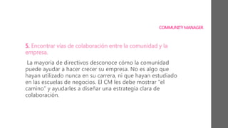 COMMUNITY MANAGER
5. Encontrar vías de colaboración entre la comunidad y la
empresa.
La mayoría de directivos desconoce cómo la comunidad
puede ayudar a hacer crecer su empresa. No es algo que
hayan utilizado nunca en su carrera, ni que hayan estudiado
en las escuelas de negocios. El CM les debe mostrar “el
camino” y ayudarles a diseñar una estrategia clara de
colaboración.
 