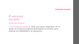 COMMUNITY MANAGER
4 HABILIDADES
DEL PERFIL
APTITUDES TÉCNICAS
• Conocimiento sectorial: tiene una cierta «expertise» en el
sector en el que la empresa desempeña su función, para
afianzar la credibilidad y la reputación.
 