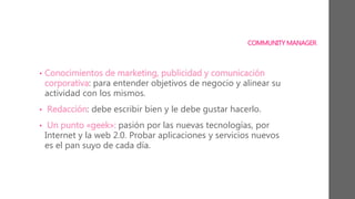 COMMUNITY MANAGER
• Conocimientos de marketing, publicidad y comunicación
corporativa: para entender objetivos de negocio y alinear su
actividad con los mismos.
• Redacción: debe escribir bien y le debe gustar hacerlo.
• Un punto «geek»: pasión por las nuevas tecnologías, por
Internet y la web 2.0. Probar aplicaciones y servicios nuevos
es el pan suyo de cada día.
 