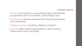 COMMUNITY MANAGER
• Asertivo: tiene carácter y personalidad propios, defendiendo
sus opiniones frente a los demás, cuando llega el caso.
• Comprensivo: valora las opiniones del resto de participantes
en la comunidad.
• Trabajo en equipo: coordinar, colaborar, compartir.
• Cabecilla: lidera desde la participación y sabe encontrar
líderes dentro de la comunidad.
 