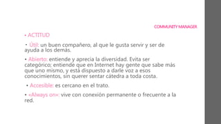 COMMUNITY MANAGER
• ACTITUD
• Útil: un buen compañero, al que le gusta servir y ser de
ayuda a los demás.
• Abierto: entiende y aprecia la diversidad. Evita ser
categórico; entiende que en Internet hay gente que sabe más
que uno mismo, y está dispuesto a darle voz a esos
conocimientos, sin querer sentar cátedra a toda costa.
• Accesible: es cercano en el trato.
• «Always on»: vive con conexión permanente o frecuente a la
red.
 