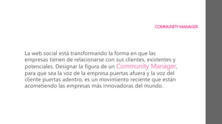 COMMUNITY MANAGER
La web social está transformando la forma en que las
empresas tienen de relacionarse con sus clientes, existentes y
potenciales. Designar la figura de un Community Manager,
para que sea la voz de la empresa puertas afuera y la voz del
cliente puertas adentro, es un movimiento reciente que están
acometiendo las empresas más innovadoras del mundo.
 