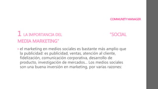 COMMUNITY MANAGER
1 LA IMPORTANCIA DEL “SOCIAL
MEDIA MARKETING”
• el marketing en medios sociales es bastante más amplio que
la publicidad: es publicidad, ventas, atención al cliente,
fidelización, comunicación corporativa, desarrollo de
producto, investigación de mercados... Los medios sociales
son una buena inversión en marketing, por varias razones:
 