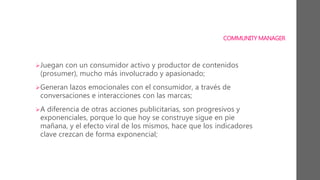 COMMUNITY MANAGER
Juegan con un consumidor activo y productor de contenidos
(prosumer), mucho más involucrado y apasionado;
Generan lazos emocionales con el consumidor, a través de
conversaciones e interacciones con las marcas;
A diferencia de otras acciones publicitarias, son progresivos y
exponenciales, porque lo que hoy se construye sigue en pie
mañana, y el efecto viral de los mismos, hace que los indicadores
clave crezcan de forma exponencial;
 