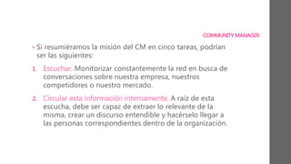 COMMUNITY MANAGER
• Si resumiéramos la misión del CM en cinco tareas, podrían
ser las siguientes:
1. Escuchar. Monitorizar constantemente la red en busca de
conversaciones sobre nuestra empresa, nuestros
competidores o nuestro mercado.
2. Circular esta información internamente. A raíz de esta
escucha, debe ser capaz de extraer lo relevante de la
misma, crear un discurso entendible y hacérselo llegar a
las personas correspondientes dentro de la organización.
 