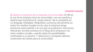 3. Explicar la posición de la empresa a la comunidad. El CM es
la voz de la empresa hacia la comunidad, una voz positiva y
abierta que transforma la “jerga interna” de la compañía en
un lenguaje inteligible. Responde y conversa activamente en
todos los medios sociales en los que la empresa tenga
presencia activa (perfil) o en los que se produzcan menciones
relevantes. Escribe artículos en el blog de la empresa o en
otros medios sociales, usando todas las posibilidades
multimedia a su alcance. Y selecciona y comparte además
contenidos de interés para la comunidad.
COMMUNITY MANAGER
 