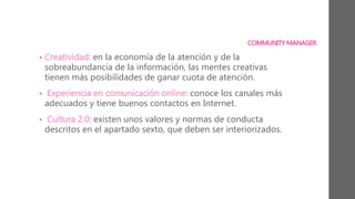 COMMUNITY MANAGER
• Creatividad: en la economía de la atención y de la
sobreabundancia de la información, las mentes creativas
tienen más posibilidades de ganar cuota de atención.
• Experiencia en comunicación online: conoce los canales más
adecuados y tiene buenos contactos en Internet.
• Cultura 2.0: existen unos valores y normas de conducta
descritos en el apartado sexto, que deben ser interiorizados.
 