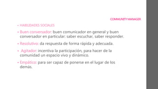 COMMUNITY MANAGER
• HABILIDADES SOCIALES
• Buen conversador: buen comunicador en general y buen
conversador en particular: saber escuchar, saber responder.
• Resolutivo: da respuesta de forma rápida y adecuada.
• Agitador: incentiva la participación, para hacer de la
comunidad un espacio vivo y dinámico.
• Empático: para ser capaz de ponerse en el lugar de los
demás.
 