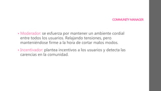 COMMUNITY MANAGER
• Moderador: se esfuerza por mantener un ambiente cordial
entre todos los usuarios. Relajando tensiones, pero
manteniéndose firme a la hora de cortar malos modos.
• Incentivador: plantea incentivos a los usuarios y detecta las
carencias en la comunidad.
 
