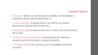 COMMUNITY MANAGER
• Conector: detecta y facilita oportunidades, conectando a
miembros de la comunidad entre sí.
• «Early adopter»: le gusta estar a la última, se podría
denominar cazador de tendencias.
• Evangelista: es un apasionado de la marca, de la empresa y
de la vida.
• Defensor de la comunidad: representa a los clientes y
usuarios ante la empresa. Le gusta la gente.
• Transparente: en las normas y en la igualdad entre los
usuarios.
 