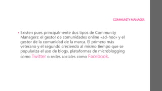 COMMUNITY MANAGER
• Existen pues principalmente dos tipos de Community
Managers: el gestor de comunidades online «ad-hoc» y el
gestor de la comunidad de la marca. El primero más
veterano y el segundo creciendo al mismo tiempo que se
populariza el uso de blogs, plataformas de microblogging
como Twitter o redes sociales como Facebook.
 