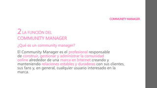 COMMUNITY MANAGER
2LA FUNCIÓN DEL
COMMUNITY MANAGER
¿Qué es un community manager?
El Community Manager es el profesional responsable
de construir, gestionar y administrar la comunidad
online alrededor de una marca en Internet creando y
manteniendo relaciones estables y duraderas con sus clientes,
sus fans y, en general, cualquier usuario interesado en la
marca.
 