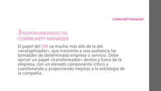 COMMUNITY MANAGER
3RESPONSABILIDADES DEL
COMMUNITY MANAGER
El papel del CM va mucho más allá de la del
«evangelizador», que transmite a una audiencia las
bondades de determinada empresa o servicio. Debe
ejercer un papel «transformador» dentro y fuera de la
empresa, con un elevado componente crítico y
cuestionando y proponiendo mejoras a la estrategia de
la compañía.
 