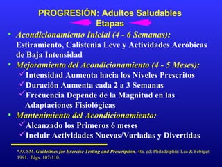 PROGRESIÓN: Adultos Saludables
Etapas
• Acondicionamiento Inicial (4 - 6 Semanas):
Estiramiento, Calistenia Leve y Actividades Aeróbicas
de Baja Intensidad
• Mejoramiento del Acondicionamiento (4 - 5 Meses):
Intensidad Aumenta hacia los Niveles Prescritos
Duración Aumenta cada 2 a 3 Semanas
Frecuencia Depende de la Magnitud en las
Adaptaciones Fisiológicas
• Mantenimiento del Acondicionamiento:
Alcanzado los Primeros 6 meses
Incluir Actividades Nuevas/Variadas y Divertidas
*ACSM. Guidelines for Exercise Testing and Prescription. 4ta. ed; Philadelphia: Lea & Febiger,
1991. Págs. 107-110.

 