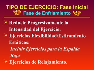 TIPO DE EJERCICIO: Fase Inicial
Fase de Enfriamiento

 Reducir Progresivamente la
Intensidad del Ejercicio.
 Ejercicios Flexibilidad/Estiramiento
Estáticos:
Incluir Ejercicios para la Espalda
Baja
 Ejercicios de Relajamiento.

 