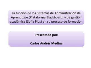 La función de los Sistemas de Administración de
Aprendizaje (Plataforma Blackboard) y de gestión
académica (Sofía Plus) en su proceso de formación
Presentado por:
Carlos Andrés Medina
 