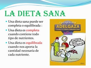 LA DIETA SANA
 Una dieta sana puede ser
  completa o equilibrada :
 Una dieta es completa
  cuando contiene todo
  tipo de nutrientes.
 Una dieta es equilibrada
  cuando nos aporta la
  cantidad necesaria de
  cada nutriente.
 