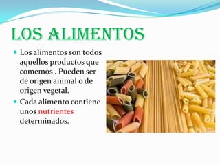LOS ALIMENTOS
 Los alimentos son todos
  aquellos productos que
  comemos . Pueden ser
  de origen animal o de
  origen vegetal.
 Cada alimento contiene
  unos nutrientes
  determinados.
 