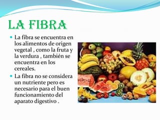 LA FIBRA
 La fibra se encuentra en
  los alimentos de origen
  vegetal , como la fruta y
  la verdura , también se
  encuentra en los
  cereales.
 La fibra no se considera
  un nutriente pero es
  necesario para el buen
  funcionamiento del
  aparato digestivo .
 