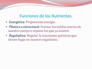 Funciones de los Nutrientes.
 Energética: Proporciona energía.
 Plástica o estructural: Formar los tejidos nuevos de
nuestro cuerpo o reparar los que ya existen.
 Reguladora: Regular la reacciones químicas que
tienen lugar en nuestro organismo.
 