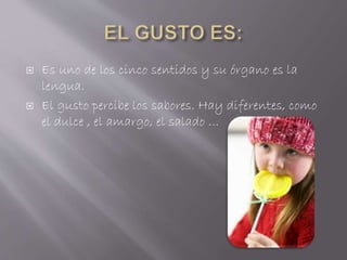  Es uno de los cinco sentidos y su órgano es la
lengua.
 El gusto percibe los sabores. Hay diferentes, como
el dulce , el amargo, el salado …
 